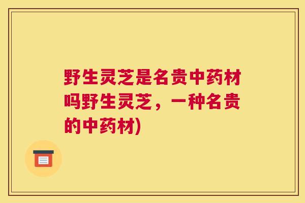 野生灵芝是名贵中药材吗野生灵芝，一种名贵的中药材)