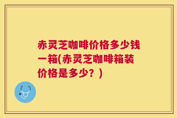 赤灵芝咖啡价格多少钱一箱(赤灵芝咖啡箱装价格是多少？)