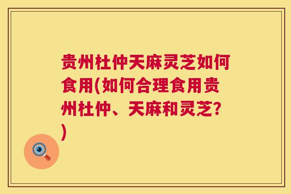 贵州杜仲天麻灵芝如何食用(如何合理食用贵州杜仲、天麻和灵芝？)