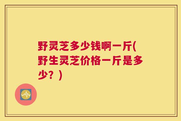 野灵芝多少钱啊一斤(野生灵芝价格一斤是多少?) 野灵芝多少钱啊一斤(野生灵芝价格一斤是多少?)