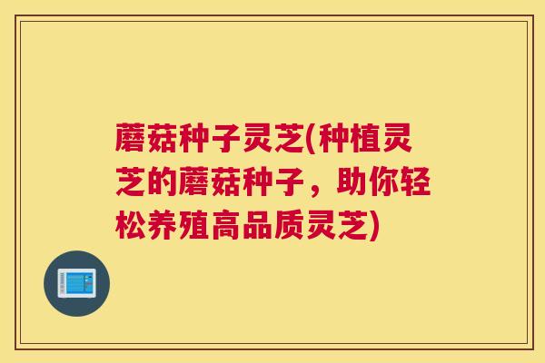 蘑菇种子灵芝(种植灵芝的蘑菇种子，助你轻松养殖高品质灵芝)