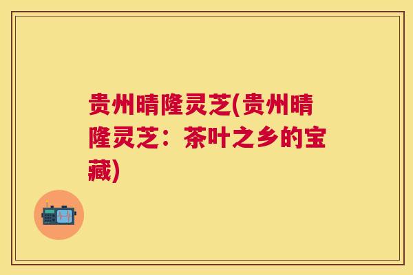 贵州晴隆灵芝(贵州晴隆灵芝：茶叶之乡的宝藏)