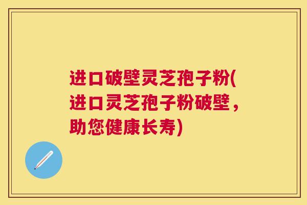 进口破壁灵芝孢子粉(进口灵芝孢子粉破壁，助您健康长寿)