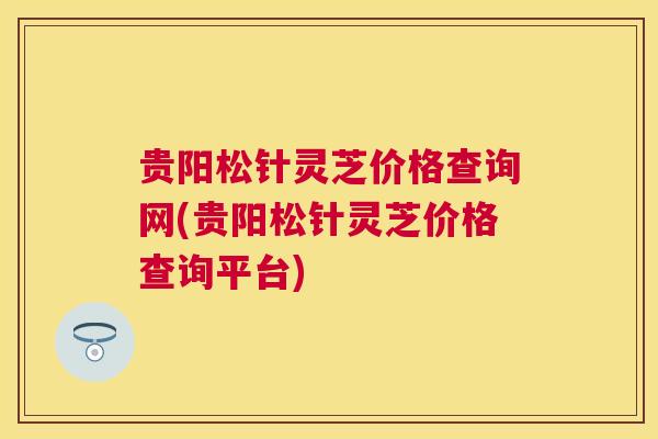 贵阳松针灵芝价格查询网(贵阳松针灵芝价格查询平台)