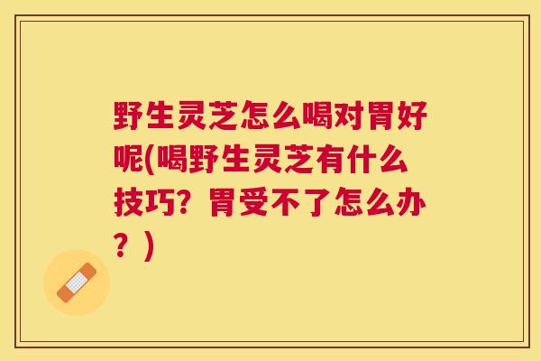 野生灵芝怎么喝对胃好呢(喝野生灵芝有什么技巧？胃受不了怎么办？)