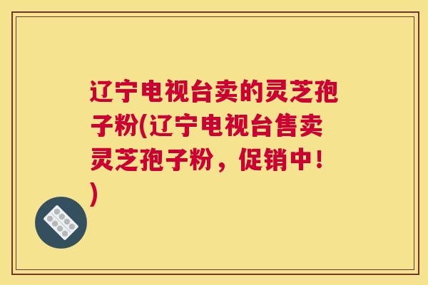辽宁电视台卖的灵芝孢子粉(辽宁电视台售卖灵芝孢子粉，促销中！)