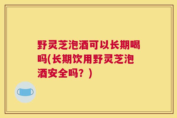 野灵芝泡酒可以长期喝吗(长期饮用野灵芝泡酒安全吗？)