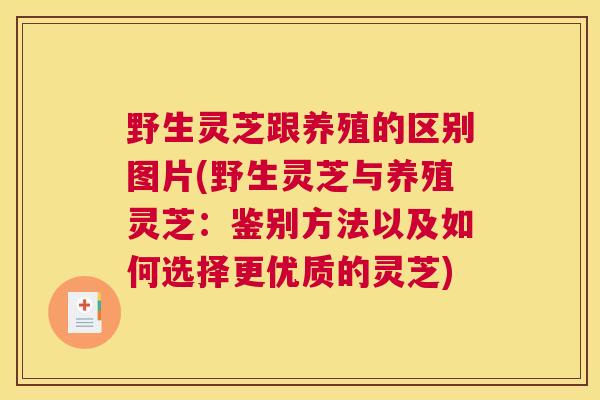 野生灵芝跟养殖的区别图片(野生灵芝与养殖灵芝：鉴别方法以及如何选择更优质的灵芝)