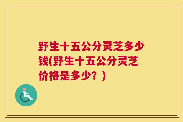 野生十五公分灵芝多少钱(野生十五公分灵芝价格是多少？)