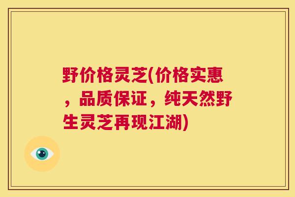 野价格灵芝(价格实惠,品质保证,纯天然野生灵芝再现江湖) 野价格灵芝(价格实惠,品质保证,纯天然野生灵芝再现江湖)