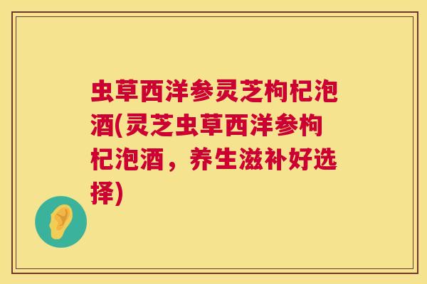 虫草西洋参灵芝枸杞泡酒(灵芝虫草西洋参枸杞泡酒,养生滋补好选择) 虫草西洋参灵芝枸杞泡酒(灵芝虫草西洋参枸杞泡酒,养生滋补好选择)