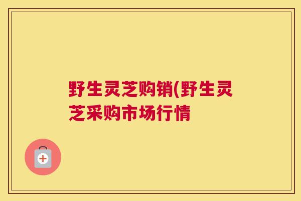 野生灵芝购销(野生灵芝采购市场行情