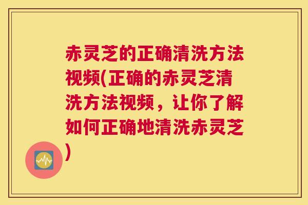 赤灵芝的正确清洗方法视频(正确的赤灵芝清洗方法视频，让你了解如何正确地清洗赤灵芝)
