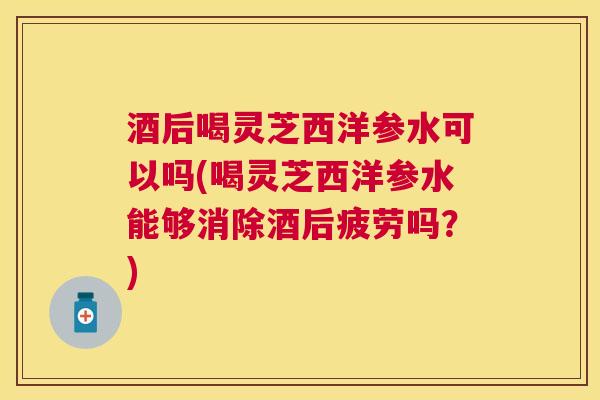 酒后喝灵芝西洋参水可以吗(喝灵芝西洋参水能够消除酒后疲劳吗？)