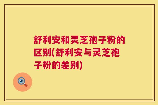 舒利安和灵芝孢子粉的区别(舒利安与灵芝孢子粉的差别)