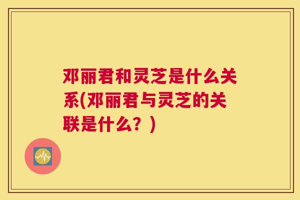 邓丽君和灵芝是什么关系(邓丽君与灵芝的关联是什么？)