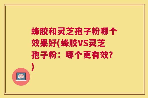 蜂胶和灵芝孢子粉哪个效果好(蜂胶VS灵芝孢子粉：哪个更有效？)