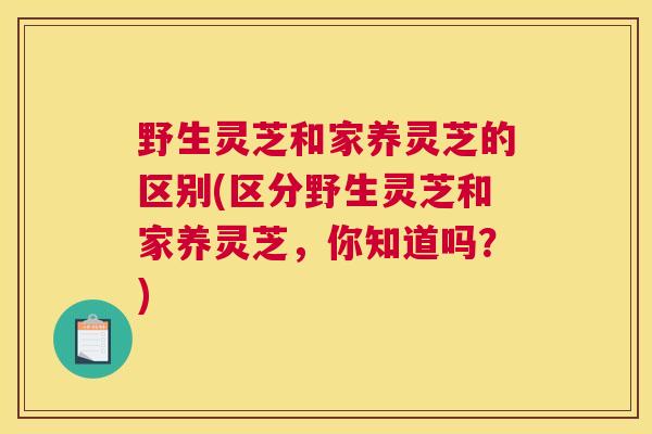 野生灵芝和家养灵芝的区别(区分野生灵芝和家养灵芝,你知道吗?) 野生灵芝和家养灵芝的区别(区分野生灵芝和家养灵芝,你知道吗?)