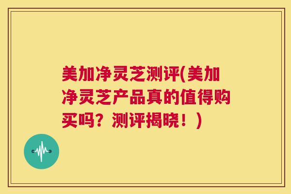 美加净灵芝测评(美加净灵芝产品真的值得购买吗？测评揭晓！)