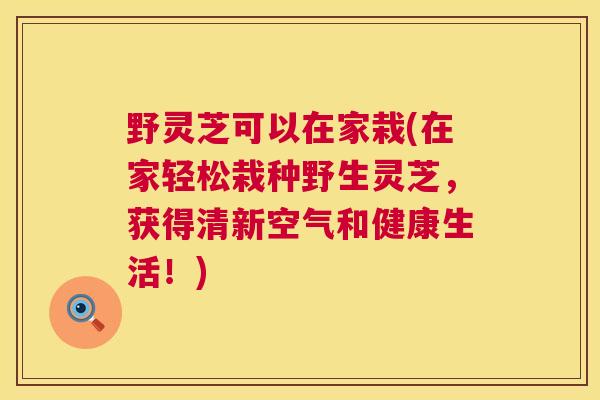 野灵芝可以在家栽(在家轻松栽种野生灵芝，获得清新空气和健康生活！)
