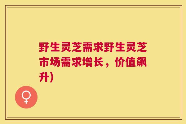 野生灵芝需求野生灵芝市场需求增长，价值飙升)