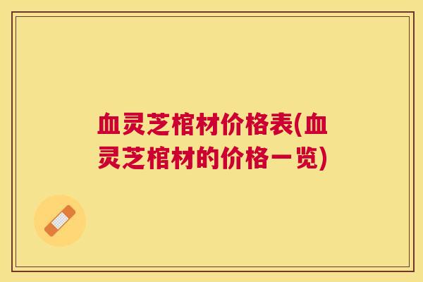 血灵芝棺材价格表(血灵芝棺材的价格一览)