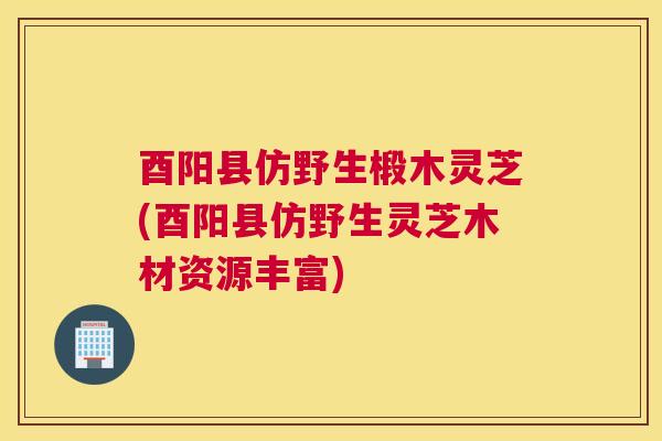 酉阳县仿野生椴木灵芝(酉阳县仿野生灵芝木材资源丰富)