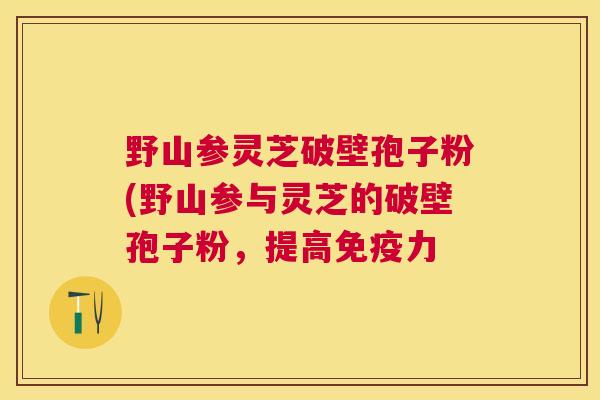 野山参灵芝破壁孢子粉(野山参与灵芝的破壁孢子粉，提高免疫力