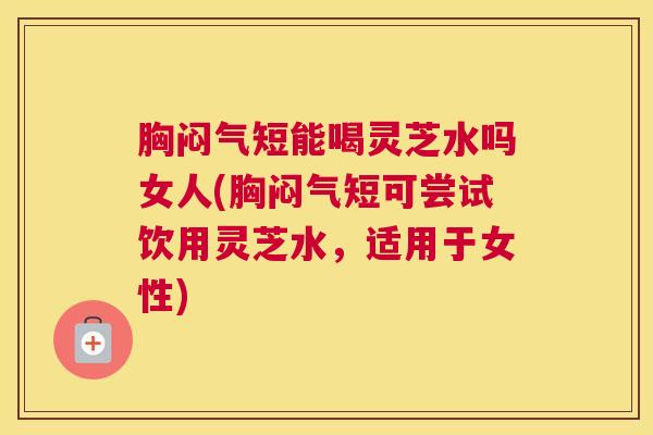 胸闷气短能喝灵芝水吗女人(胸闷气短可尝试饮用灵芝水，适用于女性)