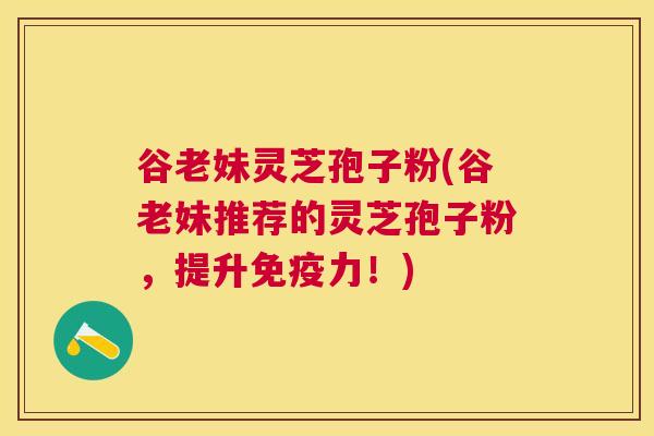 谷老妹灵芝孢子粉(谷老妹推荐的灵芝孢子粉，提升免疫力！)