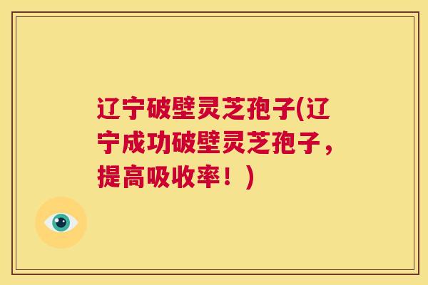 辽宁破壁灵芝孢子(辽宁成功破壁灵芝孢子，提高吸收率！)