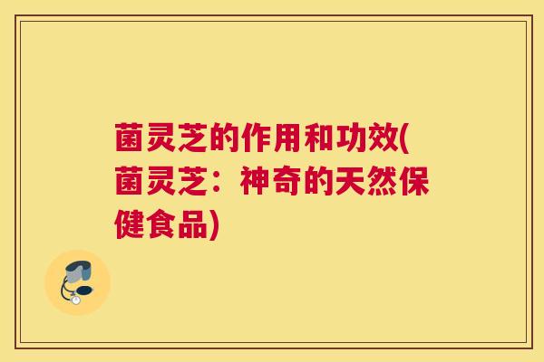 菌灵芝的作用和功效(菌灵芝：神奇的天然保健食品)