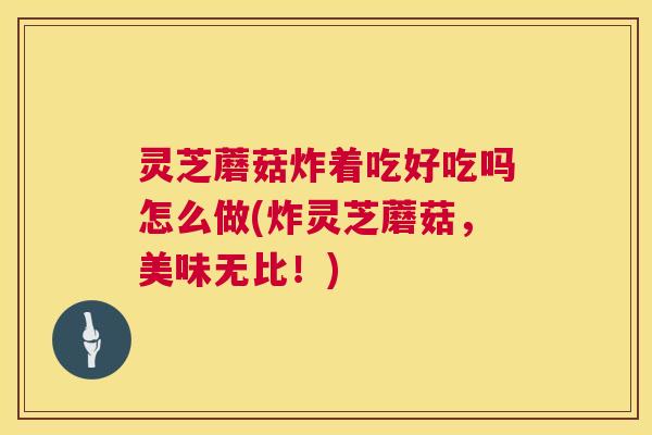 灵芝蘑菇炸着吃好吃吗怎么做(炸灵芝蘑菇，美味无比！)