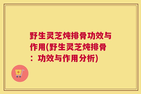 野生灵芝炖排骨功效与作用(野生灵芝炖排骨：功效与作用分析)