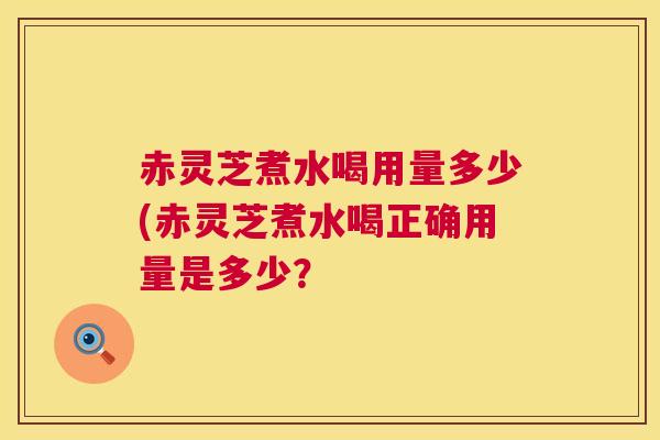 赤灵芝煮水喝用量多少(赤灵芝煮水喝正确用量是多少？