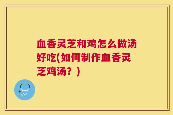 血香灵芝和鸡怎么做汤好吃(如何制作血香灵芝鸡汤？)