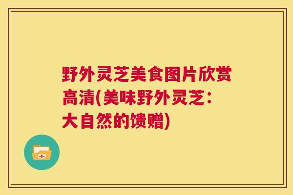 野外灵芝美食图片欣赏高清(美味野外灵芝：大自然的馈赠)