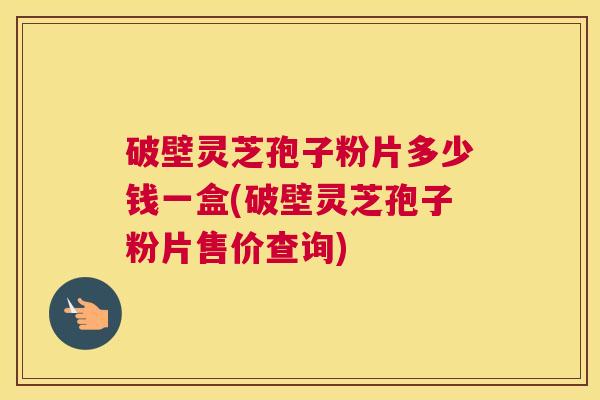 破壁灵芝孢子粉片多少钱一盒(破壁灵芝孢子粉片售价查询)