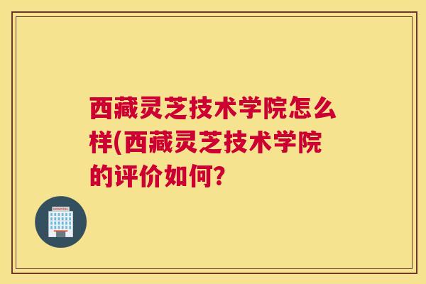 西藏灵芝技术学院怎么样(西藏灵芝技术学院的评价如何？