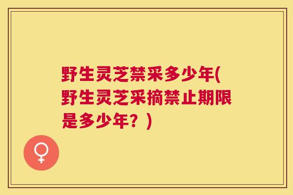 野生灵芝禁采多少年(野生灵芝采摘禁止期限是多少年？)