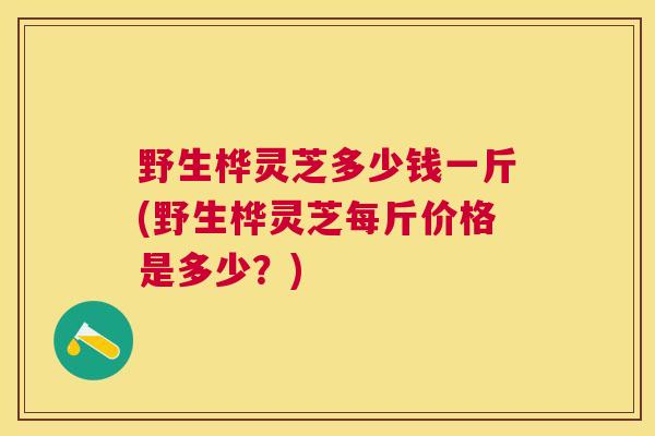 野生桦灵芝多少钱一斤(野生桦灵芝每斤价格是多少？)