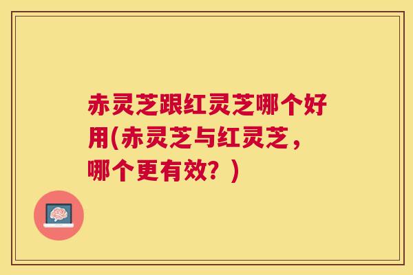 赤灵芝跟红灵芝哪个好用(赤灵芝与红灵芝，哪个更有效？)