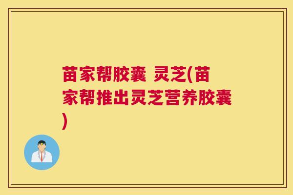苗家帮胶囊 灵芝(苗家帮推出灵芝营养胶囊) 苗家帮胶囊 灵芝(苗家帮推出灵芝营养胶囊)