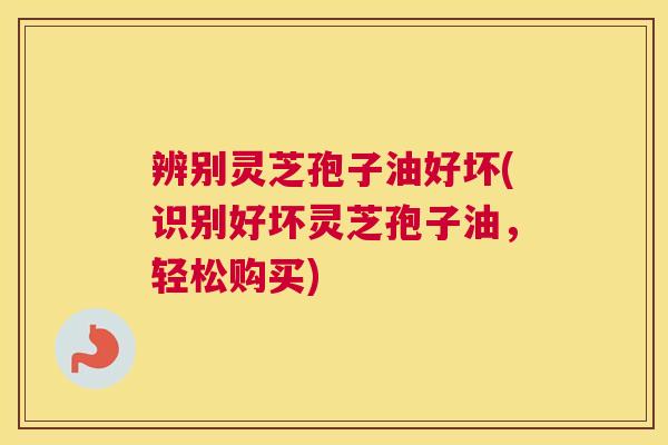 辨别灵芝孢子油好坏(识别好坏灵芝孢子油，轻松购买)
