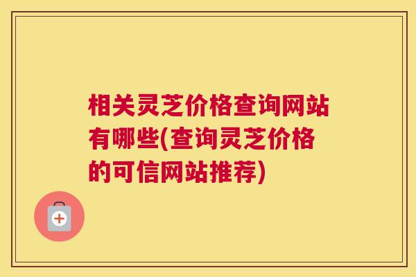 相关灵芝价格查询网站有哪些(查询灵芝价格的可信网站推荐)