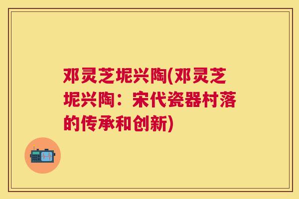 邓灵芝坭兴陶(邓灵芝坭兴陶：宋代瓷器村落的传承和创新)