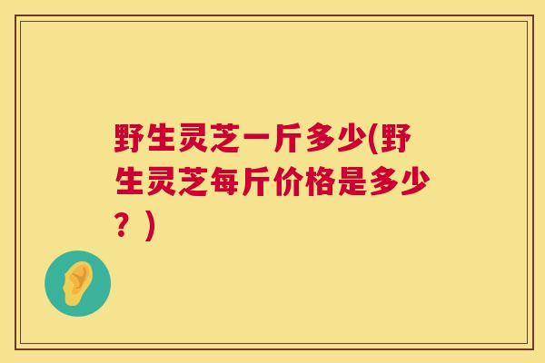 野生灵芝一斤多少(野生灵芝每斤价格是多少?) 野生灵芝一斤多少(野生灵芝每斤价格是多少?)