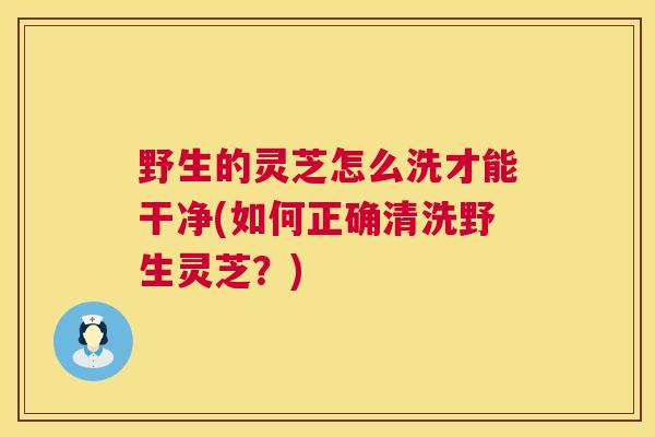 野生的灵芝怎么洗才能干净(如何正确清洗野生灵芝？)