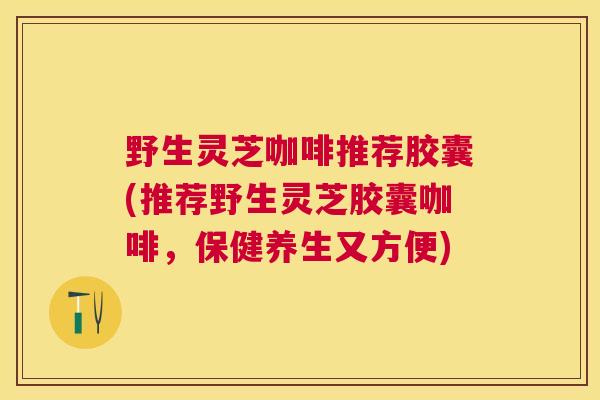 野生灵芝咖啡推荐胶囊(推荐野生灵芝胶囊咖啡，保健养生又方便)