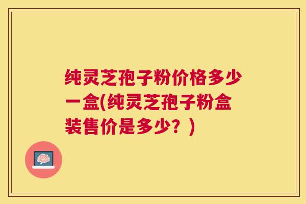 纯灵芝孢子粉价格多少一盒(纯灵芝孢子粉盒装售价是多少？)